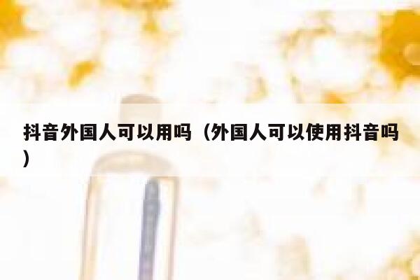 抖音外国人可以用吗（外国人可以使用抖音吗） 第1张