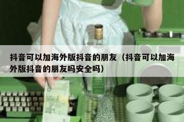 抖音可以加海外版抖音的朋友（抖音可以加海外版抖音的朋友吗安全吗） 第1张