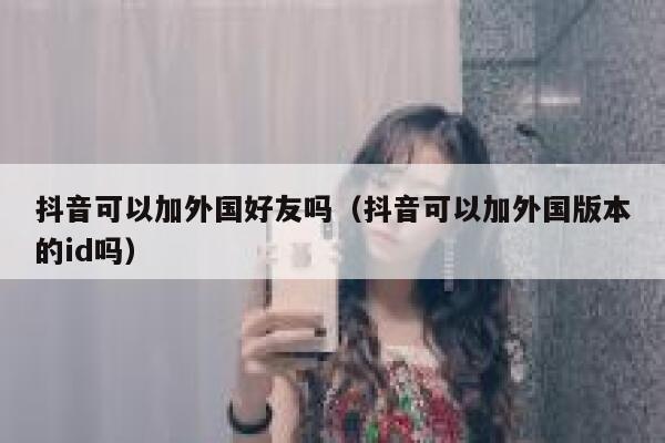 抖音可以加外国好友吗（抖音可以加外国版本的id吗） 第1张