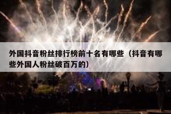 外国抖音粉丝排行榜前十名有哪些（抖音有哪些外国人粉丝破百万的） 第1张