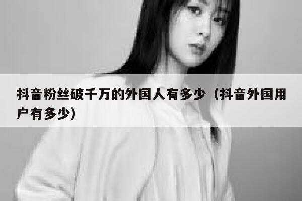 抖音粉丝破千万的外国人有多少（抖音外国用户有多少） 第1张
