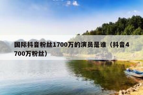 国际抖音粉丝1700万的演员是谁（抖音4700万粉丝） 第1张