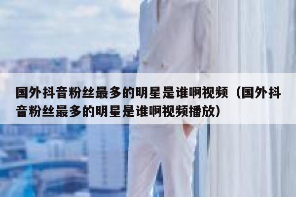 国外抖音粉丝最多的明星是谁啊视频（国外抖音粉丝最多的明星是谁啊视频播放） 第1张