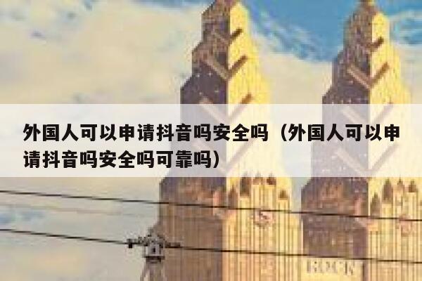 外国人可以申请抖音吗安全吗（外国人可以申请抖音吗安全吗可靠吗） 第1张