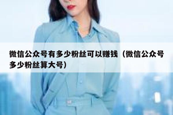 微信公众号有多少粉丝可以赚钱（微信公众号多少粉丝算大号） 第1张