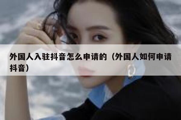 外国人入驻抖音怎么申请的（外国人如何申请抖音） 第1张