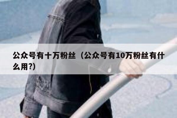 公众号有十万粉丝（公众号有10万粉丝有什么用?） 第1张