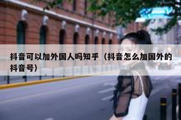 抖音可以加外国人吗知乎（抖音怎么加国外的抖音号） 第1张