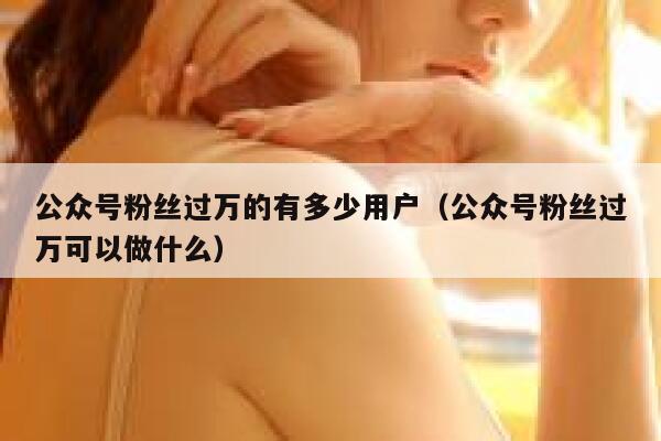 公众号粉丝过万的有多少用户（公众号粉丝过万可以做什么） 第1张