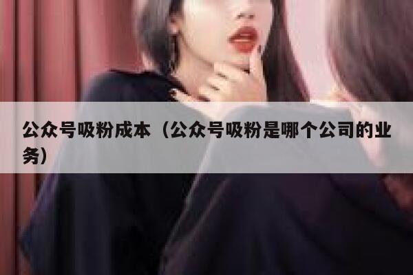 公众号吸粉成本（公众号吸粉是哪个公司的业务） 第1张