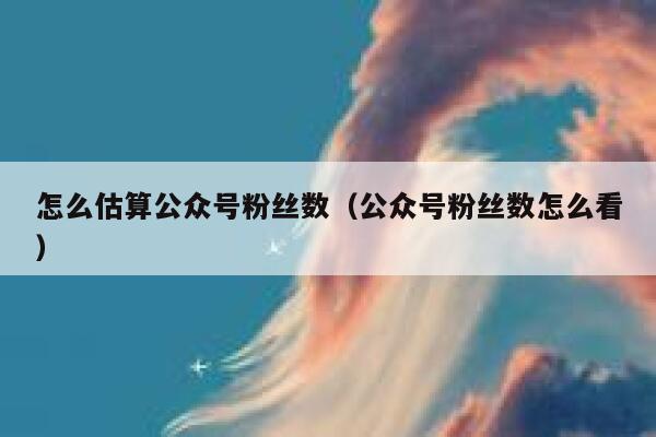 怎么估算公众号粉丝数（公众号粉丝数怎么看） 第1张