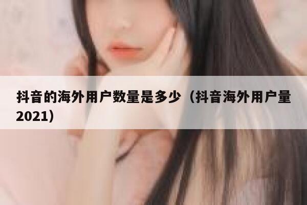 抖音的海外用户数量是多少（抖音海外用户量2021） 第1张