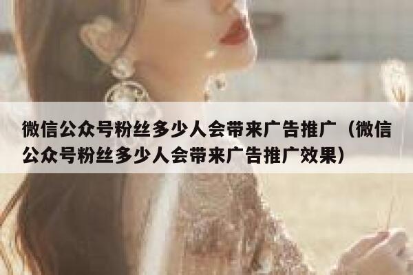 微信公众号粉丝多少人会带来广告推广（微信公众号粉丝多少人会带来广告推广效果） 第1张