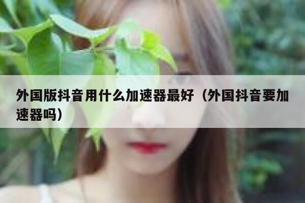 外国版抖音用什么加速器最好（外国抖音要加速器吗） 第1张