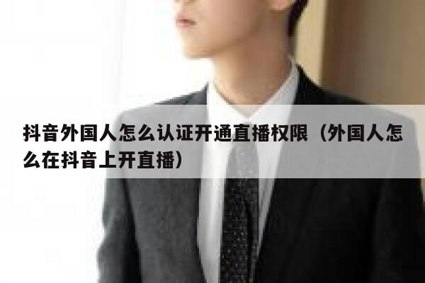 抖音外国人怎么认证开通直播权限（外国人怎么在抖音上开直播） 第1张