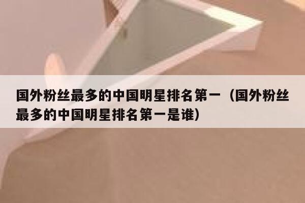 国外粉丝最多的中国明星排名第一（国外粉丝最多的中国明星排名第一是谁） 第1张