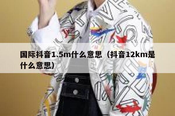国际抖音1.5m什么意思（抖音12km是什么意思） 第1张