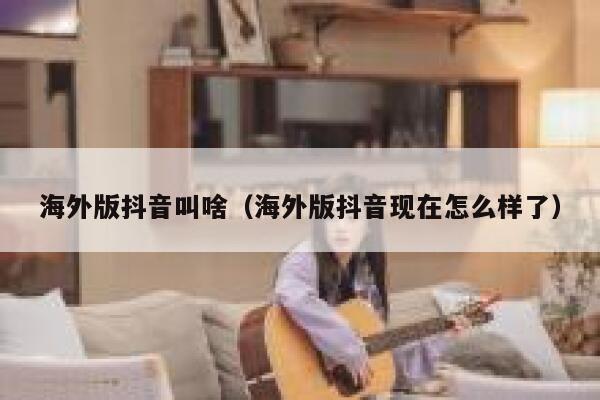 海外版抖音叫啥（海外版抖音现在怎么样了） 第1张