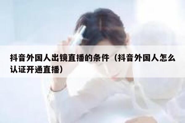 抖音外国人出镜直播的条件（抖音外国人怎么认证开通直播） 第1张