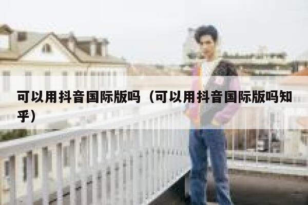 可以用抖音国际版吗（可以用抖音国际版吗知乎） 第1张