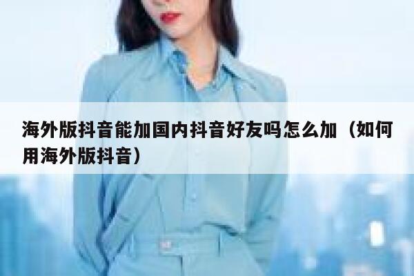 海外版抖音能加国内抖音好友吗怎么加（如何用海外版抖音） 第1张