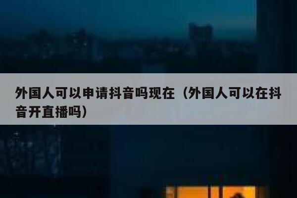 外国人可以申请抖音吗现在（外国人可以在抖音开直播吗） 第1张