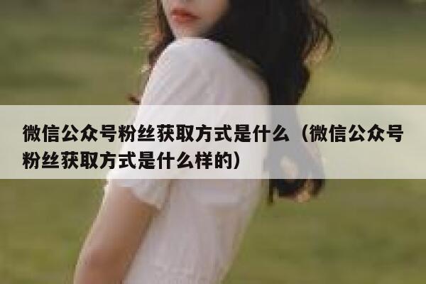 微信公众号粉丝获取方式是什么（微信公众号粉丝获取方式是什么样的） 第1张