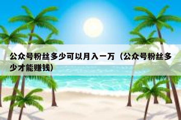 公众号粉丝多少可以月入一万（公众号粉丝多少才能赚钱） 第1张