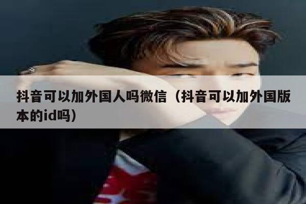 抖音可以加外国人吗微信（抖音可以加外国版本的id吗） 第1张