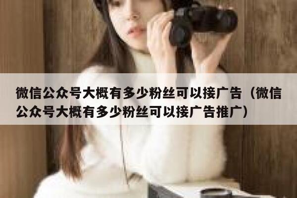 微信公众号大概有多少粉丝可以接广告（微信公众号大概有多少粉丝可以接广告推广） 第1张