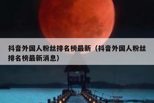 抖音外国人粉丝排名榜最新（抖音外国人粉丝排名榜最新消息） 第1张