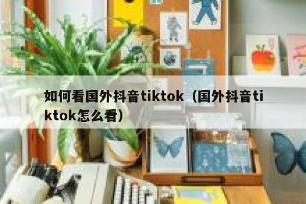 如何看国外抖音tiktok（国外抖音tiktok怎么看） 第1张