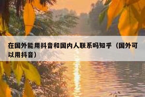 在国外能用抖音和国内人联系吗知乎（国外可以用抖音） 第1张