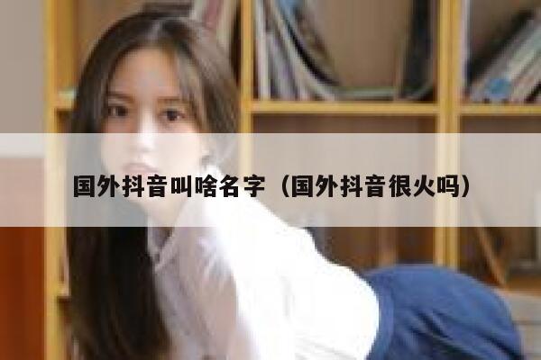 国外抖音叫啥名字（国外抖音很火吗） 第1张