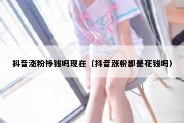 抖音涨粉挣钱吗现在（抖音涨粉都是花钱吗） 第1张