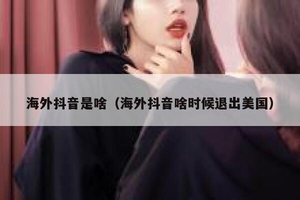 海外抖音是啥（海外抖音啥时候退出美国） 第1张