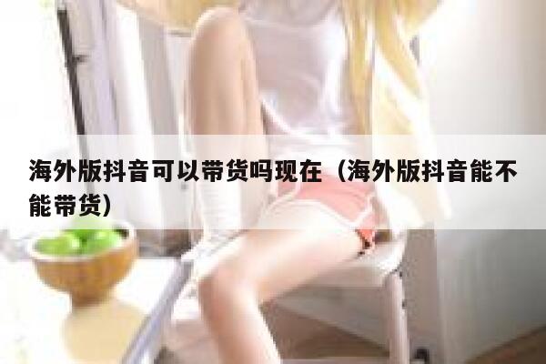 海外版抖音可以带货吗现在（海外版抖音能不能带货） 第1张