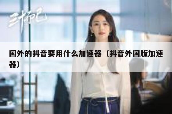 国外的抖音要用什么加速器（抖音外国版加速器） 第1张