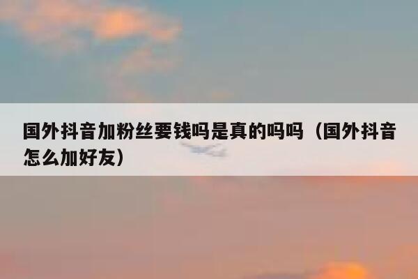 国外抖音加粉丝要钱吗是真的吗吗（国外抖音怎么加好友） 第1张
