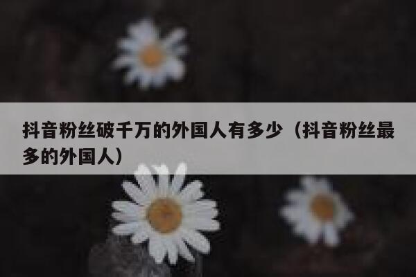 抖音粉丝破千万的外国人有多少（抖音粉丝最多的外国人） 第1张