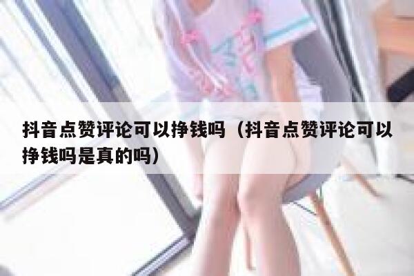 抖音点赞评论可以挣钱吗（抖音点赞评论可以挣钱吗是真的吗） 第1张