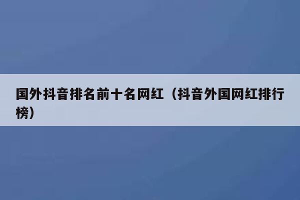 国外抖音排名前十名网红（抖音外国网红排行榜） 第1张