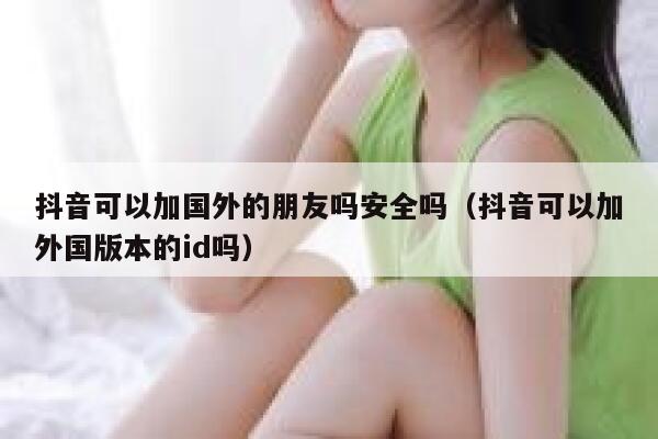 抖音可以加国外的朋友吗安全吗（抖音可以加外国版本的id吗） 第1张