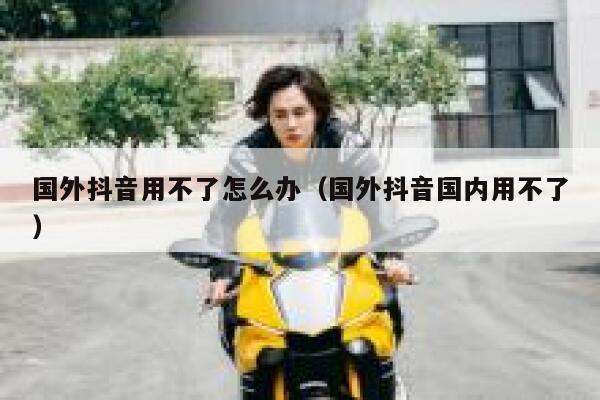 国外抖音用不了怎么办（国外抖音国内用不了） 第1张