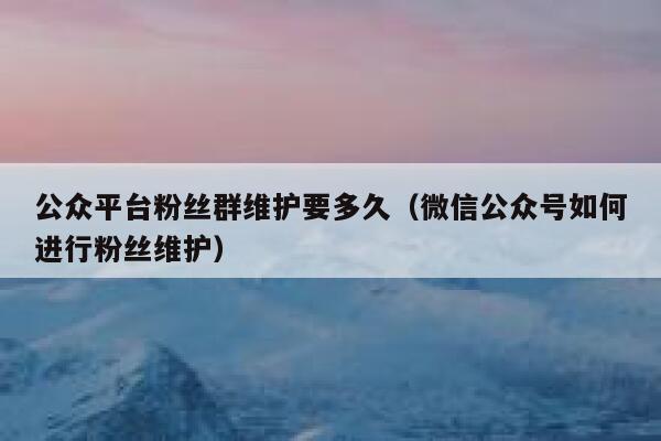 公众平台粉丝群维护要多久（微信公众号如何进行粉丝维护） 第1张