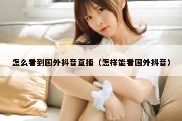 怎么看到国外抖音直播（怎样能看国外抖音） 第1张