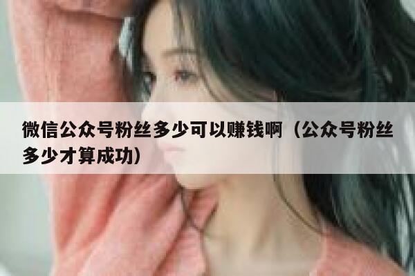微信公众号粉丝多少可以赚钱啊（公众号粉丝多少才算成功） 第1张