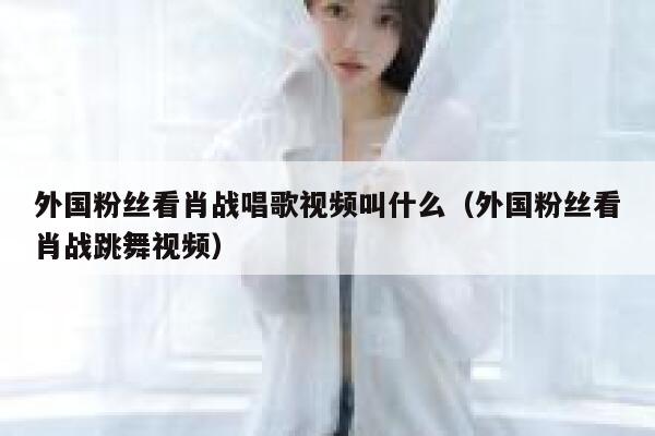 外国粉丝看肖战唱歌视频叫什么（外国粉丝看肖战跳舞视频） 第1张