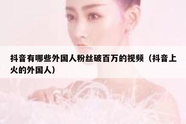 抖音有哪些外国人粉丝破百万的视频（抖音上火的外国人） 第1张