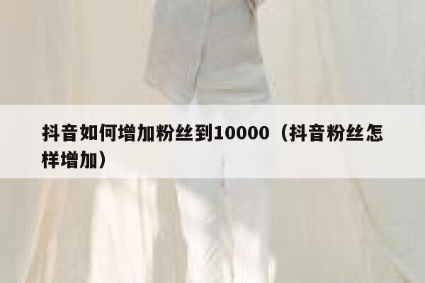 抖音如何增加粉丝到10000（抖音粉丝怎样增加） 第1张